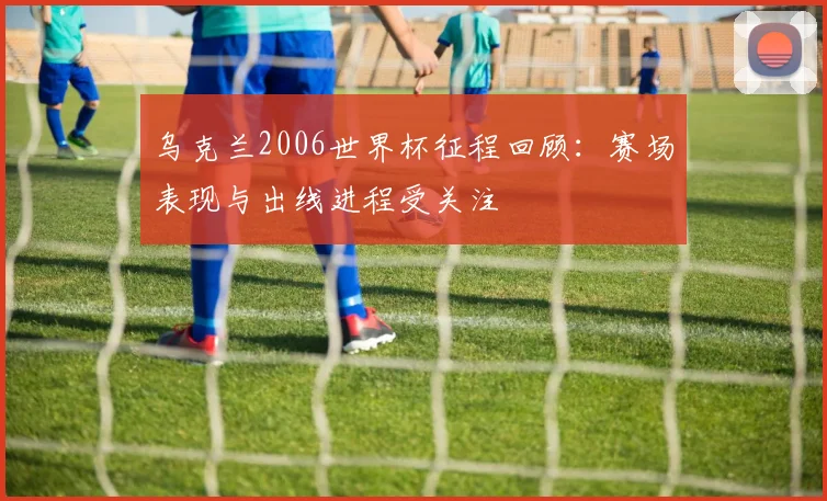 乌克兰2006世界杯征程回顾:赛场表现与出线进程受关注