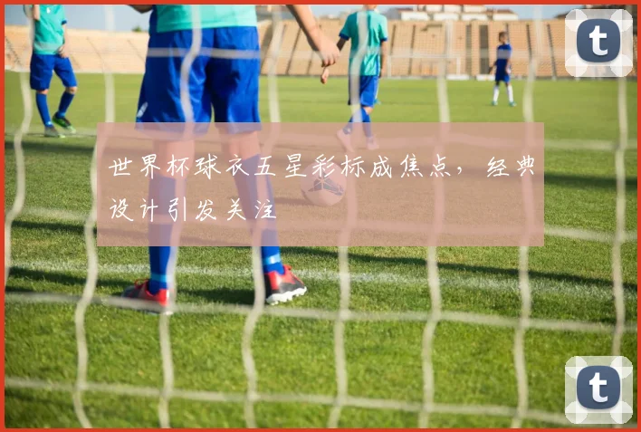 世界杯球衣五星彩标成焦点，经典设计引发关注