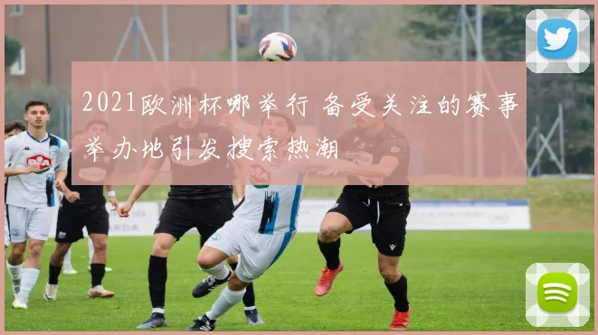 2021欧洲杯哪举行 备受关注的赛事举办地引发搜索热潮