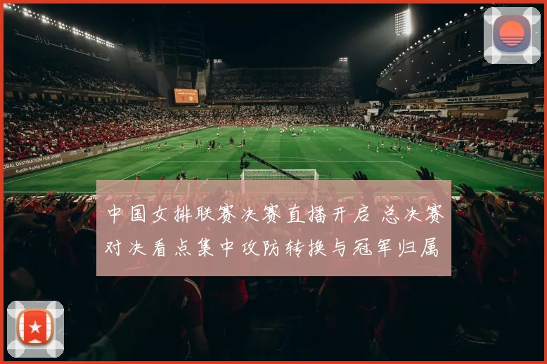 中国女排联赛决赛直播开启 总决赛对决看点集中攻防转换与冠军归属
