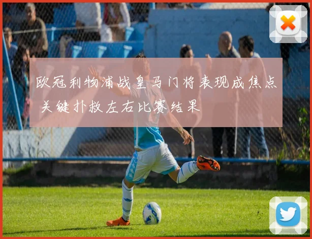 欧冠利物浦战皇马门将表现成焦点 关键扑救左右比赛结果