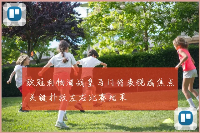 欧冠利物浦战皇马门将表现成焦点 关键扑救左右比赛结果