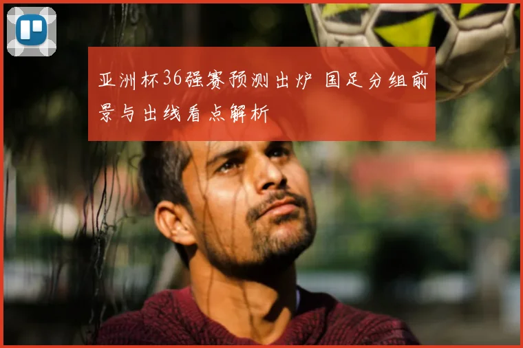 亚洲杯36强赛预测出炉 国足分组前景与出线看点解析