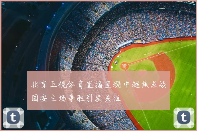 北京卫视体育直播呈现中超焦点战国安主场争胜引发关注