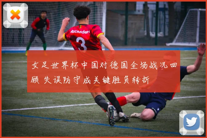 女足世界杯中国对德国全场战况回顾 失误防守成关键胜负转折