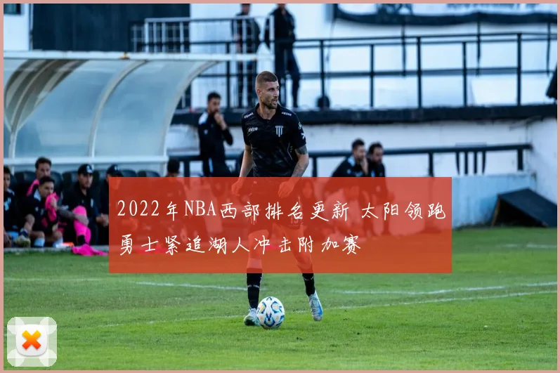 2022年NBA西部排名更新 太阳领跑勇士紧追湖人冲击附加赛