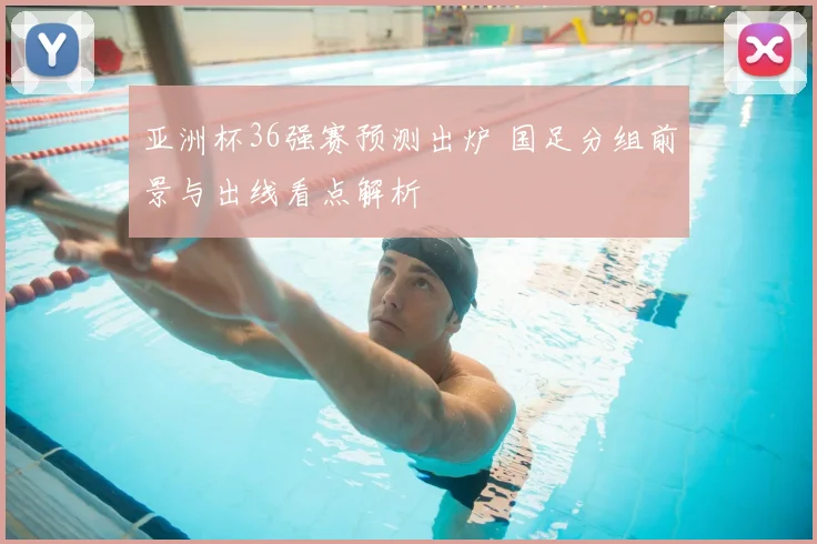亚洲杯36强赛预测出炉 国足分组前景与出线看点解析
