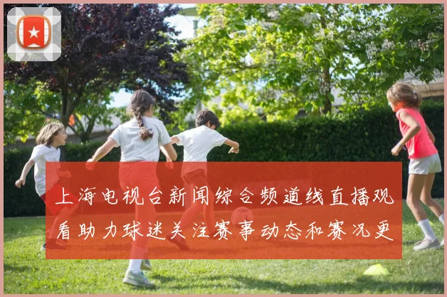 上海电视台新闻综合频道线直播观看助力球迷关注赛事动态和赛况更新