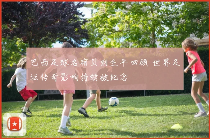 巴西足球名宿贝利生平回顾 世界足坛传奇影响持续被纪念