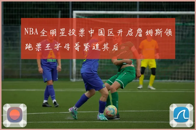NBA全明星投票中国区开启詹姆斯领跑票王字母哥紧追其后