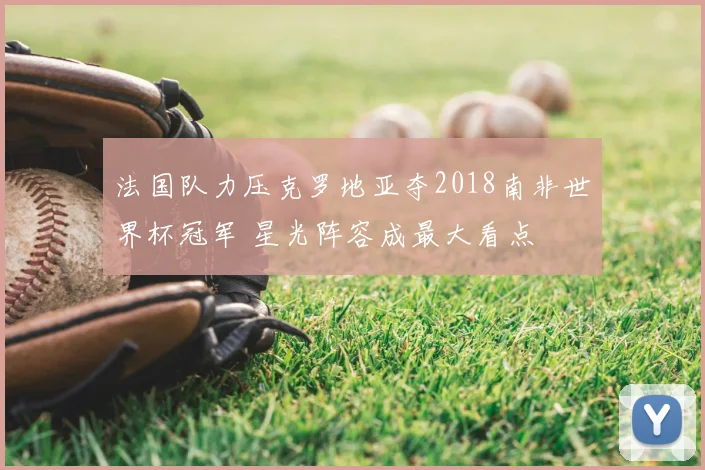 法国队力压克罗地亚夺2018南非世界杯冠军 星光阵容成最大看点