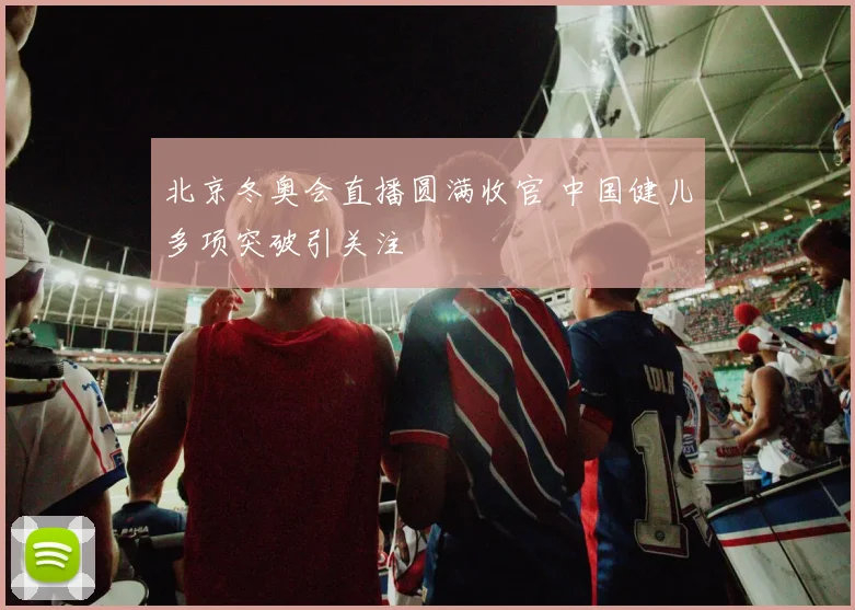 北京冬奥会直播圆满收官 中国健儿多项突破引关注