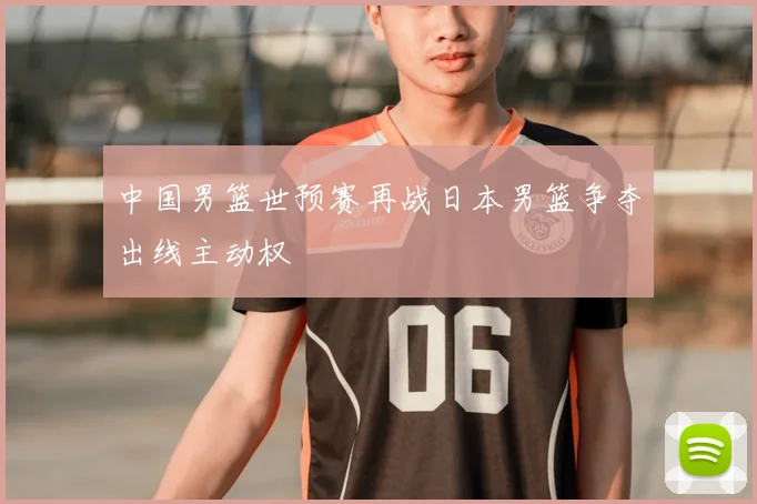 中国男篮世预赛再战日本男篮争夺出线主动权