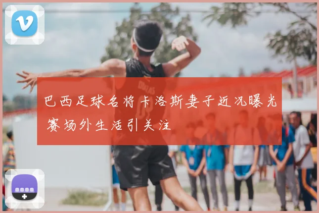 巴西足球名将卡洛斯妻子近况曝光 赛场外生活引关注