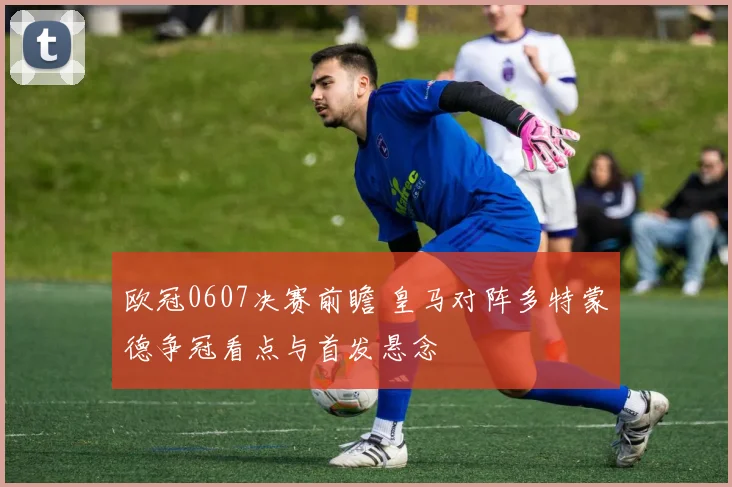 欧冠0607决赛前瞻 皇马对阵多特蒙德争冠看点与首发悬念