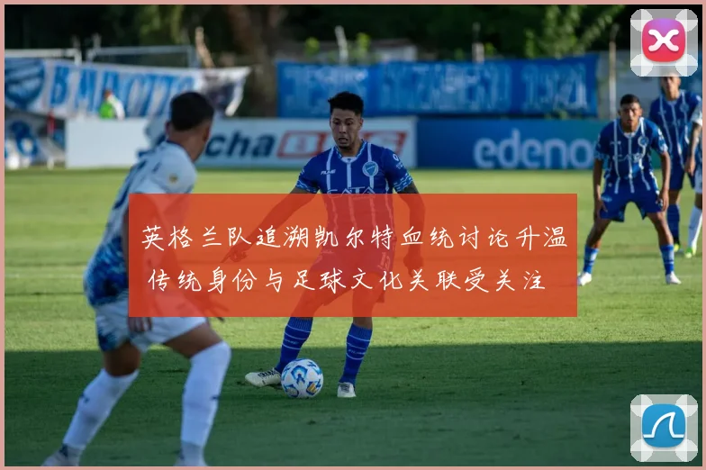 英格兰队追溯凯尔特血统讨论升温 传统身份与足球文化关联受关注