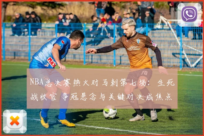 NBA总决赛热火对马刺第七场：生死战收官 争冠悬念与关键对决成焦点