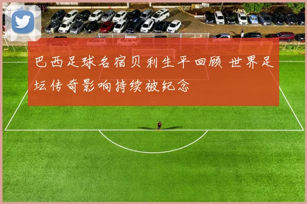 巴西足球名宿贝利生平回顾 世界足坛传奇影响持续被纪念