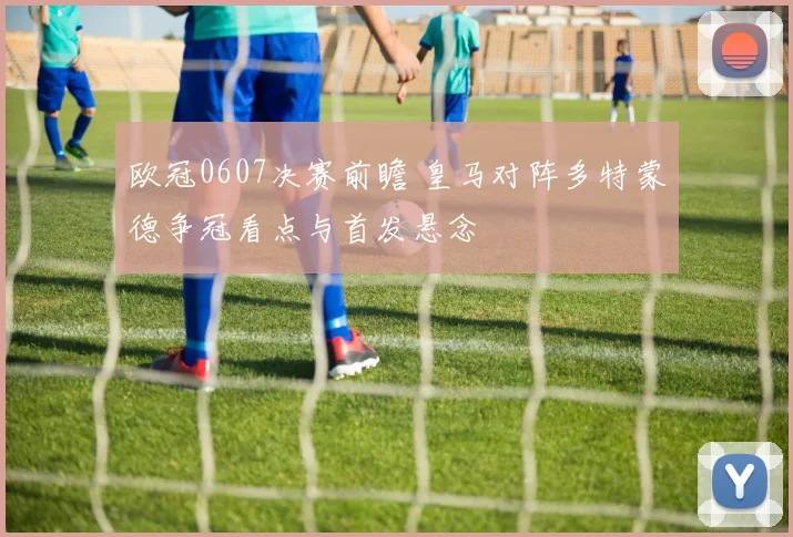 欧冠0607决赛前瞻 皇马对阵多特蒙德争冠看点与首发悬念
