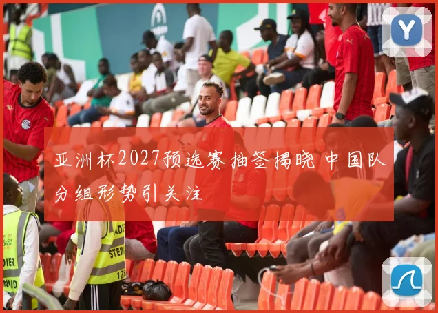 亚洲杯2027预选赛抽签揭晓 中国队分组形势引关注
