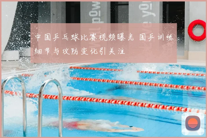 中国乒乓球比赛视频曝光 国乒训练细节与攻防变化引关注