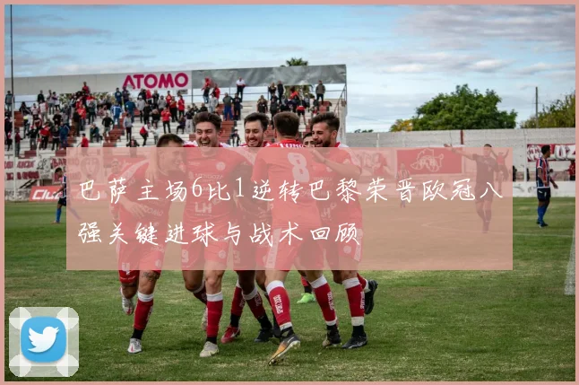 巴萨主场6比1逆转巴黎荣晋欧冠八强关键进球与战术回顾