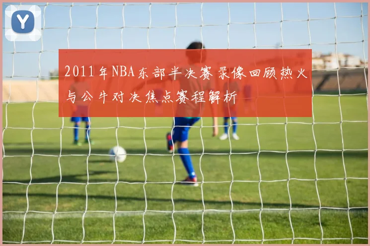 2011年NBA东部半决赛录像回顾热火与公牛对决焦点赛程解析