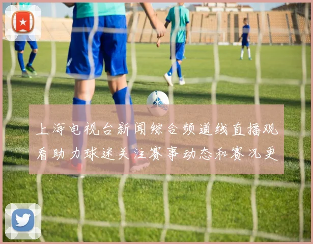 上海电视台新闻综合频道线直播观看助力球迷关注赛事动态和赛况更新