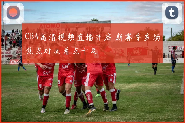 CBA高清视频直播开启 新赛季多场焦点对决看点十足