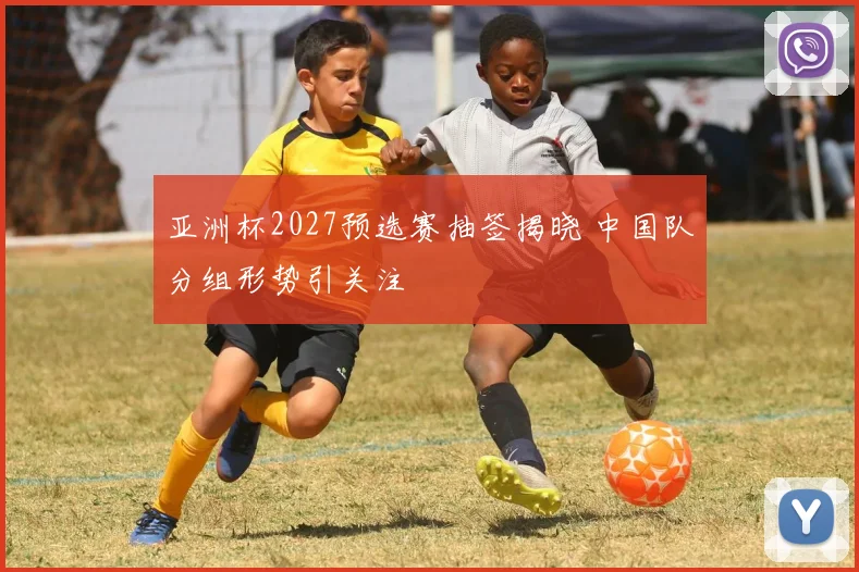 亚洲杯2027预选赛抽签揭晓 中国队分组形势引关注