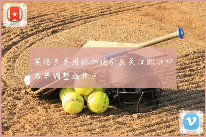 英格兰弃用林加德引发关注欧洲杯名单调整成焦点
