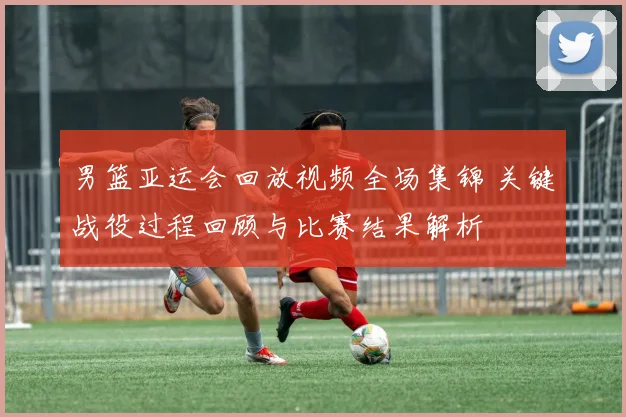 男篮亚运会回放视频全场集锦 关键战役过程回顾与比赛结果解析