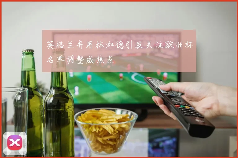 英格兰弃用林加德引发关注欧洲杯名单调整成焦点