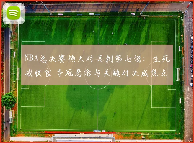 NBA总决赛热火对马刺第七场：生死战收官 争冠悬念与关键对决成焦点