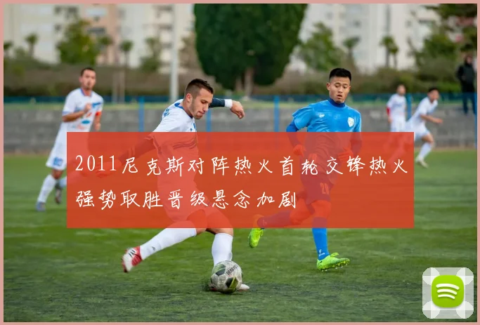 2011尼克斯对阵热火首轮交锋热火强势取胜晋级悬念加剧