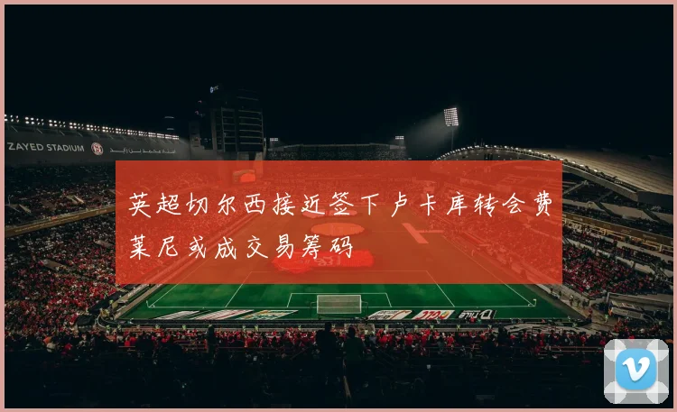 英超切尔西接近签下卢卡库转会费莱尼或成交易筹码