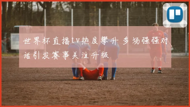 世界杯直播tv热度攀升 多场强强对话引发赛事关注升级